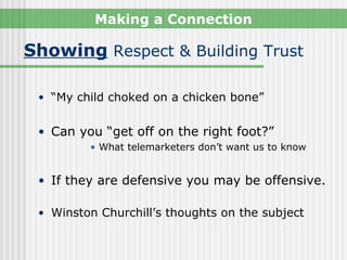 Making a Connection

Showing Respect & Building Trust

 • “My child choked on a chicken bone”


 • Can you “get off on the right foot?”
         • What telemarketers don’t want us to know


 • If they are defensive you may be offensive.

 • Winston Churchill’s thoughts on the subject
 