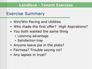 Landlord - Tenant Exercise

Exercise Summary
 • Win/Win Paving and Utilities
 • Who made the first offer? High Aspirations?
 • You both wanted the same thing
    • Listening advantage
    • Satisfaction trap
 • Anyone leave pie in the plate?
 • Fairness? Trouble saying no?
 • Any lapses in trust?
 