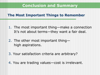 Conclusion and Summary

The Most Important Things to Remember


1. The most important thing—make a connection
   It’s not about terms—they want a fair deal.

2. The other most important thing—
   high aspirations.

3. Your satisfaction criteria are arbitrary?

4. You are trading values—cost is irrelevant.
 
