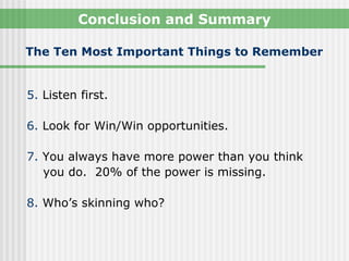 Conclusion and Summary

The Ten Most Important Things to Remember


5. Listen first.

6. Look for Win/Win opportunities.

7. You always have more power than you think
   you do. 20% of the power is missing.

8. Who’s skinning who?
 