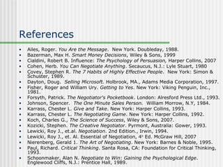 References
•   Ailes, Roger. You Are the Message. New York. Doubleday, 1988.
•   Bazerman, Max H. Smart Money Decisions, Wiley & Sons, 1999
•   Cialdini, Robert B. Influence: The Psychology of Persuasion, Harper Collins, 2007
•   Cohen, Herb. You Can Negotiate Anything. Secaucus, N.J.: Lyle Stuart, 1980
•   Covey, Stephen R. The 7 Habits of Highly Effective People. New York: Simon &
    Schuster, 1989.
•   Dayton, Doug. Selling Microsoft. Holbrook, MA., Adams Media Corporation, 1997.
•   Fisher, Roger and William Ury. Getting to Yes. New York: Viking Penguin, Inc.,
    1981.
•   Forsyth, Patrick. The Negotiator's Pocketbook. London: Alresford Press Ltd., 1993.
•   Johnson, Spencer. The One Minute Sales Person. William Morrow, N.Y, 1984.
•   Karrass, Chester L. Give and Take. New York: Harper Collins, 1993.
•   Karrass, Chester L. The Negotiating Game. New York: Harper Collins, 1992.
•   Koch, Charles G., The Science of Success, Wiley & Sons, 2007.
•   Kozicki, Stephen. The Creative Negotiator. Pyrmont, Australia: Gower, 1993.
•   Lewicki, Roy J., et.al. Negotiation. 2nd Edition., Irwin, 1994.
•   Lewicki, Roy J., et. Al. Essential of Negotiation, 4th Ed. McGraw Hill, 2007
•   Nierenberg, Gerald 1. The Art of Negotiating. New York: Barnes & Noble, 1995.
•   Paul, Richard. Critical Thinking. Santa Rosa, CA: Foundation for Critical Thinking,
    1993.
•   Schoonmaker, Alan N. Negotiate to Win: Gaining the Psychological Edge.
    Englewood Cliffs, N.J.: Prentice Hall, 1989.
 