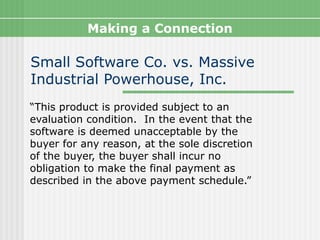 Making a Connection

Small Software Co. vs. Massive
Industrial Powerhouse, Inc.
“This product is provided subject to an
evaluation condition. In the event that the
software is deemed unacceptable by the
buyer for any reason, at the sole discretion
of the buyer, the buyer shall incur no
obligation to make the final payment as
described in the above payment schedule.”
 