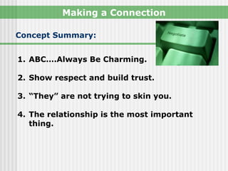 Making a Connection

Concept Summary:


1. ABC….Always Be Charming.

2. Show respect and build trust.

3. “They” are not trying to skin you.

4. The relationship is the most important
   thing.
 