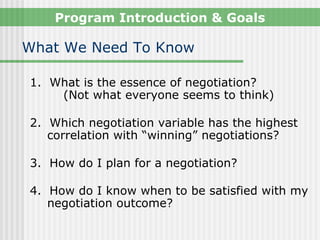 Program Introduction & Goals

What We Need To Know

1. What is the essence of negotiation?
    (Not what everyone seems to think)

2. Which negotiation variable has the highest
   correlation with “winning” negotiations?

3. How do I plan for a negotiation?

4. How do I know when to be satisfied with my
   negotiation outcome?
 