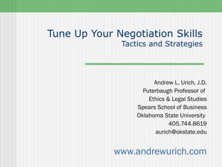 Tune Up Your Negotiation Skills
              Tactics and Strategies




                        Andrew L. Urich, J.D.
                    Puterbaugh Professor of
                      Ethics & Legal Studies
                  Spears School of Business
                  Oklahoma State University
                              405.744.8619
                         aurich@okstate.edu


             www.andrewurich.com
 