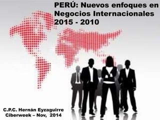 PERÚ: Nuevos enfoques en 
Negocios Internacionales 
2015 - 2010 
C.P.C. Hernán Eyzaguirre 
Ciberweek – Nov, 2014 
 