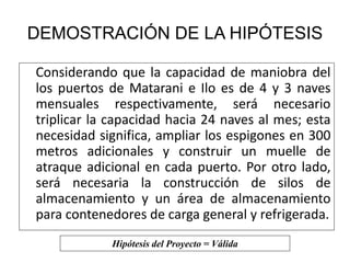 DEMOSTRACIÓN DE LA HIPÓTESIS 
Considerando que la capacidad de maniobra del 
los puertos de Matarani e Ilo es de 4 y 3 naves 
mensuales respectivamente, será necesario 
triplicar la capacidad hacia 24 naves al mes; esta 
necesidad significa, ampliar los espigones en 300 
metros adicionales y construir un muelle de 
atraque adicional en cada puerto. Por otro lado, 
será necesaria la construcción de silos de 
almacenamiento y un área de almacenamiento 
para contenedores de carga general y refrigerada. 
Hipótesis del Proyecto = Válida 
 