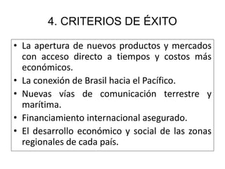 4. CRITERIOS DE ÉXITO 
• La apertura de nuevos productos y mercados 
con acceso directo a tiempos y costos más 
económicos. 
• La conexión de Brasil hacia el Pacífico. 
• Nuevas vías de comunicación terrestre y 
marítima. 
• Financiamiento internacional asegurado. 
• El desarrollo económico y social de las zonas 
regionales de cada país. 
 