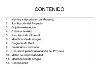 CONTENIDO 
1. Nombre y descripción del Proyecto 
2. Justificación del Proyecto 
3. Objetivo estratégico 
4. Criterios de éxito 
5. Requisitos de alto nivel 
6. Identificación de riesgos 
7. Diagrama de Gant 
8. Presupuesto estimado 
9. Requisitos para la aprobación del Proyecto 
10. Matriz de responsabilidad 
11. Identificación de riesgos 
12. Conclusiones 
 
