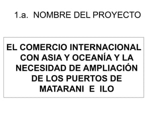 1.a. NOMBRE DEL PROYECTO 
EL COMERCIO INTERNACIONAL 
CON ASIA Y OCEANÍA Y LA 
NECESIDAD DE AMPLIACIÓN 
DE LOS PUERTOS DE 
MATARANI E ILO 
 