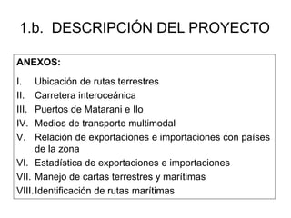 1.b. DESCRIPCIÓN DEL PROYECTO 
ANEXOS: 
I. Ubicación de rutas terrestres 
II. Carretera interoceánica 
III. Puertos de Matarani e Ilo 
IV. Medios de transporte multimodal 
V. Relación de exportaciones e importaciones con países 
de la zona 
VI. Estadística de exportaciones e importaciones 
VII. Manejo de cartas terrestres y marítimas 
VIII.Identificación de rutas marítimas 
 