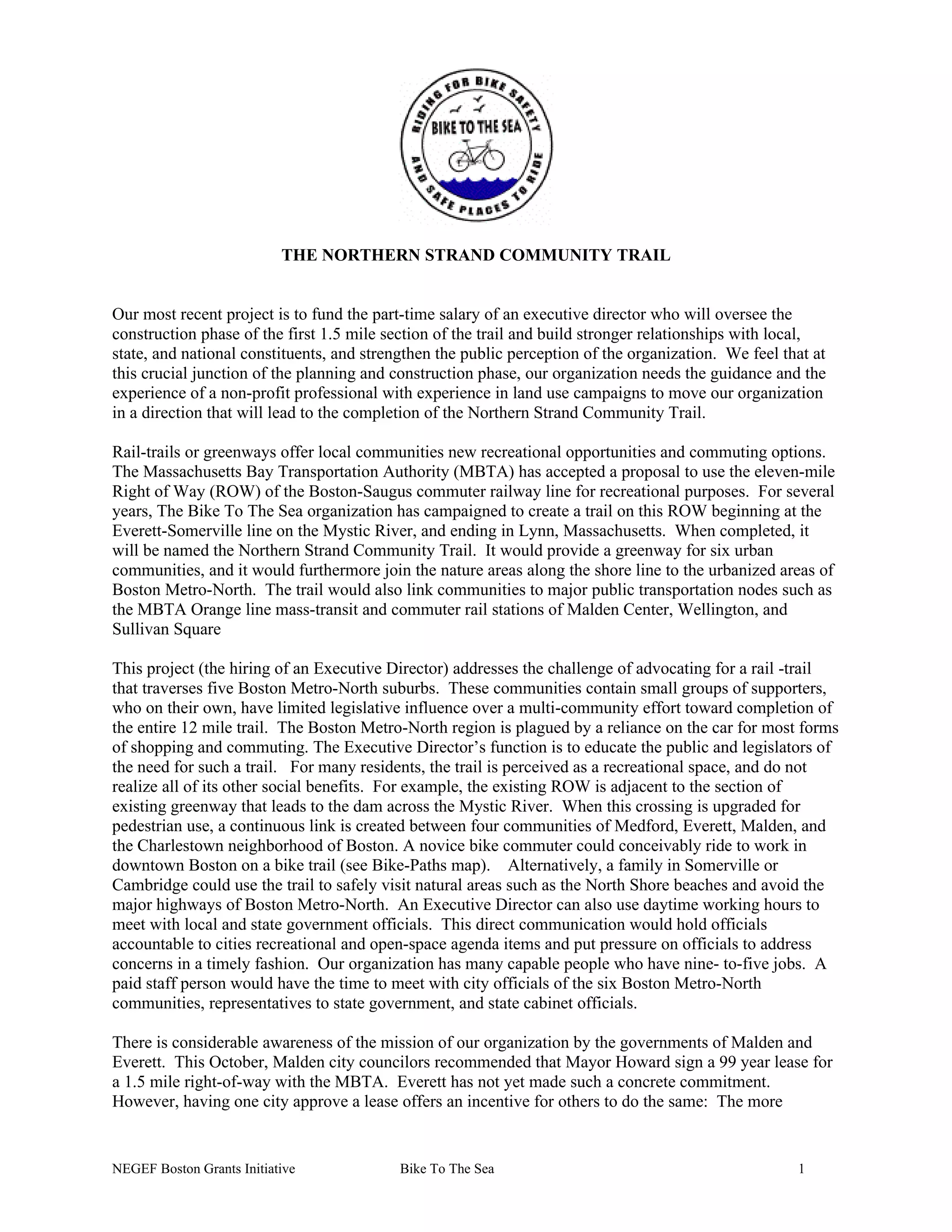 THE NORTHERN STRAND COMMUNITY TRAIL
Our most recent project is to fund the part-time salary of an executive director who will oversee the
construction phase of the first 1.5 mile section of the trail and build stronger relationships with local,
state, and national constituents, and strengthen the public perception of the organization. We feel that at
this crucial junction of the planning and construction phase, our organization needs the guidance and the
experience of a non-profit professional with experience in land use campaigns to move our organization
in a direction that will lead to the completion of the Northern Strand Community Trail.
Rail-trails or greenways offer local communities new recreational opportunities and commuting options.
The Massachusetts Bay Transportation Authority (MBTA) has accepted a proposal to use the eleven-mile
Right of Way (ROW) of the Boston-Saugus commuter railway line for recreational purposes. For several
years, The Bike To The Sea organization has campaigned to create a trail on this ROW beginning at the
Everett-Somerville line on the Mystic River, and ending in Lynn, Massachusetts. When completed, it
will be named the Northern Strand Community Trail. It would provide a greenway for six urban
communities, and it would furthermore join the nature areas along the shore line to the urbanized areas of
Boston Metro-North. The trail would also link communities to major public transportation nodes such as
the MBTA Orange line mass-transit and commuter rail stations of Malden Center, Wellington, and
Sullivan Square
This project (the hiring of an Executive Director) addresses the challenge of advocating for a rail -trail
that traverses five Boston Metro-North suburbs. These communities contain small groups of supporters,
who on their own, have limited legislative influence over a multi-community effort toward completion of
the entire 12 mile trail. The Boston Metro-North region is plagued by a reliance on the car for most forms
of shopping and commuting. The Executive Director’s function is to educate the public and legislators of
the need for such a trail. For many residents, the trail is perceived as a recreational space, and do not
realize all of its other social benefits. For example, the existing ROW is adjacent to the section of
existing greenway that leads to the dam across the Mystic River. When this crossing is upgraded for
pedestrian use, a continuous link is created between four communities of Medford, Everett, Malden, and
the Charlestown neighborhood of Boston. A novice bike commuter could conceivably ride to work in
downtown Boston on a bike trail (see Bike-Paths map). Alternatively, a family in Somerville or
Cambridge could use the trail to safely visit natural areas such as the North Shore beaches and avoid the
major highways of Boston Metro-North. An Executive Director can also use daytime working hours to
meet with local and state government officials. This direct communication would hold officials
accountable to cities recreational and open-space agenda items and put pressure on officials to address
concerns in a timely fashion. Our organization has many capable people who have nine- to-five jobs. A
paid staff person would have the time to meet with city officials of the six Boston Metro-North
communities, representatives to state government, and state cabinet officials.
There is considerable awareness of the mission of our organization by the governments of Malden and
Everett. This October, Malden city councilors recommended that Mayor Howard sign a 99 year lease for
a 1.5 mile right-of-way with the MBTA. Everett has not yet made such a concrete commitment.
However, having one city approve a lease offers an incentive for others to do the same: The more
NEGEF Boston Grants Initiative Bike To The Sea 1
 