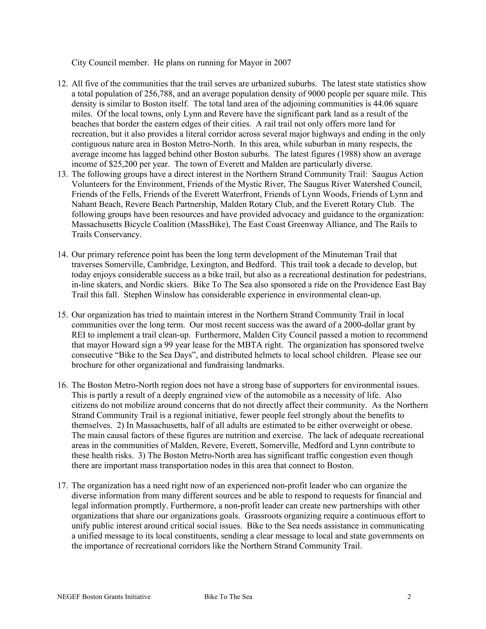 City Council member. He plans on running for Mayor in 2007
12. All five of the communities that the trail serves are urbanized suburbs. The latest state statistics show
a total population of 256,788, and an average population density of 9000 people per square mile. This
density is similar to Boston itself. The total land area of the adjoining communities is 44.06 square
miles. Of the local towns, only Lynn and Revere have the significant park land as a result of the
beaches that border the eastern edges of their cities. A rail trail not only offers more land for
recreation, but it also provides a literal corridor across several major highways and ending in the only
contiguous nature area in Boston Metro-North. In this area, while suburban in many respects, the
average income has lagged behind other Boston suburbs. The latest figures (1988) show an average
income of $25,200 per year. The town of Everett and Malden are particularly diverse.
13. The following groups have a direct interest in the Northern Strand Community Trail: Saugus Action
Volunteers for the Environment, Friends of the Mystic River, The Saugus River Watershed Council,
Friends of the Fells, Friends of the Everett Waterfront, Friends of Lynn Woods, Friends of Lynn and
Nahant Beach, Revere Beach Partnership, Malden Rotary Club, and the Everett Rotary Club. The
following groups have been resources and have provided advocacy and guidance to the organization:
Massachusetts Bicycle Coalition (MassBike), The East Coast Greenway Alliance, and The Rails to
Trails Conservancy.
14. Our primary reference point has been the long term development of the Minuteman Trail that
traverses Somerville, Cambridge, Lexington, and Bedford. This trail took a decade to develop, but
today enjoys considerable success as a bike trail, but also as a recreational destination for pedestrians,
in-line skaters, and Nordic skiers. Bike To The Sea also sponsored a ride on the Providence East Bay
Trail this fall. Stephen Winslow has considerable experience in environmental clean-up.
15. Our organization has tried to maintain interest in the Northern Strand Community Trail in local
communities over the long term. Our most recent success was the award of a 2000-dollar grant by
REI to implement a trail clean-up. Furthermore, Malden City Council passed a motion to recommend
that mayor Howard sign a 99 year lease for the MBTA right. The organization has sponsored twelve
consecutive “Bike to the Sea Days”, and distributed helmets to local school children. Please see our
brochure for other organizational and fundraising landmarks.
16. The Boston Metro-North region does not have a strong base of supporters for environmental issues.
This is partly a result of a deeply engrained view of the automobile as a necessity of life. Also
citizens do not mobilize around concerns that do not directly affect their community. As the Northern
Strand Community Trail is a regional initiative, fewer people feel strongly about the benefits to
themselves. 2) In Massachusetts, half of all adults are estimated to be either overweight or obese.
The main causal factors of these figures are nutrition and exercise. The lack of adequate recreational
areas in the communities of Malden, Revere, Everett, Somerville, Medford and Lynn contribute to
these health risks. 3) The Boston Metro-North area has significant traffic congestion even though
there are important mass transportation nodes in this area that connect to Boston.
17. The organization has a need right now of an experienced non-profit leader who can organize the
diverse information from many different sources and be able to respond to requests for financial and
legal information promptly. Furthermore, a non-profit leader can create new partnerships with other
organizations that share our organizations goals. Grassroots organizing require a continuous effort to
unify public interest around critical social issues. Bike to the Sea needs assistance in communicating
a unified message to its local constituents, sending a clear message to local and state governments on
the importance of recreational corridors like the Northern Strand Community Trail.
NEGEF Boston Grants Initiative Bike To The Sea 2
 