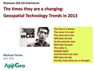 NEBRASKA GIS-LIS SYMPOSIUM
The times they are a changing:
Geospatial Technology Trends in 2013

                             The line it is drawn
                             The curse it is cast
                             The slow one now
                             Will later be fast
                             As the present now
                             Will later be past
                             The order is
                             Rapidly fadin'
Michael Terner               And the first one now
April, 2013                  Will later be last
                             For the times they are a-changin'.
 