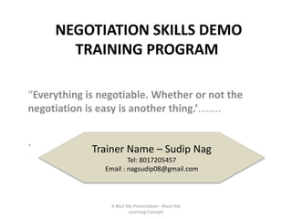 NEGOTIATION SKILLS DEMO
TRAINING PROGRAM
“Everything is negotiable. Whether or not the
negotiation is easy is another thing.’........
.
Trainer Name – Sudip Nag
Tel: 8017205457
Email : nagsudip08@gmail.com
A Blue Sky Presentation - Black Hat
Learning Concept
 