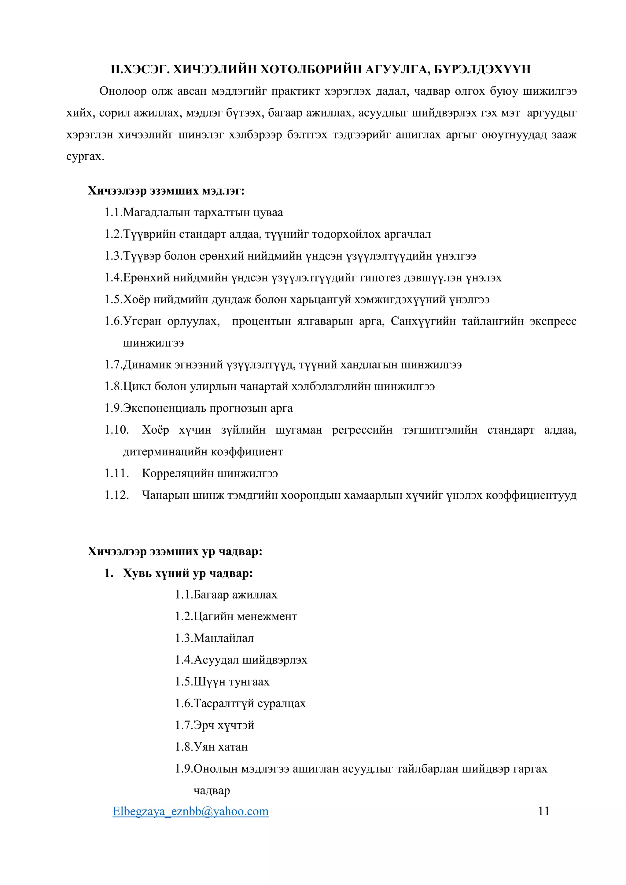 Elbegzaya_eznbb@yahoo.com 11
II.ХЭСЭГ. ХИЧЭЭЛИЙН ХӨТӨЛБӨРИЙН АГУУЛГА, БҮРЭЛДЭХҮҮН
Онолоор олж авсан мэдлэгийг практикт хэрэглэх дадал, чадвар олгох буюу шижилгээ
хийх, сорил ажиллах, мэдлэг бүтээх, багаар ажиллах, асуудлыг шийдвэрлэх гэх мэт аргуудыг
хэрэглэн хичээлийг шинэлэг хэлбэрээр бэлтгэх тэдгээрийг ашиглах аргыг оюутнуудад зааж
сургах.
Хичээлээр эзэмших мэдлэг:
1.1.Магадлалын тархалтын цуваа
1.2.Түүврийн стандарт алдаа, түүнийг тодорхойлох аргачлал
1.3.Түүвэр болон ерөнхий нийдмийн үндсэн үзүүлэлтүүдийн үнэлгээ
1.4.Ерөнхий нийдмийн үндсэн үзүүлэлтүүдийг гипотез дэвшүүлэн үнэлэх
1.5.Хоёр нийдмийн дундаж болон харьцангуй хэмжигдэхүүний үнэлгээ
1.6.Угсран орлуулах, процентын ялгаварын арга, Санхүүгийн тайлангийн экспресс
шинжилгээ
1.7.Динамик эгнээний үзүүлэлтүүд, түүний хандлагын шинжилгээ
1.8.Цикл болон улирлын чанартай хэлбэлзлэлийн шинжилгээ
1.9.Экспоненциаль прогнозын арга
1.10. Хоёр хүчин зүйлийн шугаман регрессийн тэгшитгэлийн стандарт алдаа,
дитерминацийн коэффициент
1.11. Корреляцийн шинжилгээ
1.12. Чанарын шинж тэмдгийн хоорондын хамаарлын хүчийг үнэлэх коэффициентууд
Хичээлээр эзэмших ур чадвар:
1. Хувь хүний ур чадвар:
1.1.Багаар ажиллах
1.2.Цагийн менежмент
1.3.Манлайлал
1.4.Асуудал шийдвэрлэх
1.5.Шүүн тунгаах
1.6.Тасралтгүй суралцах
1.7.Эрч хүчтэй
1.8.Уян хатан
1.9.Онолын мэдлэгээ ашиглан асуудлыг тайлбарлан шийдвэр гаргах
чадвар
 