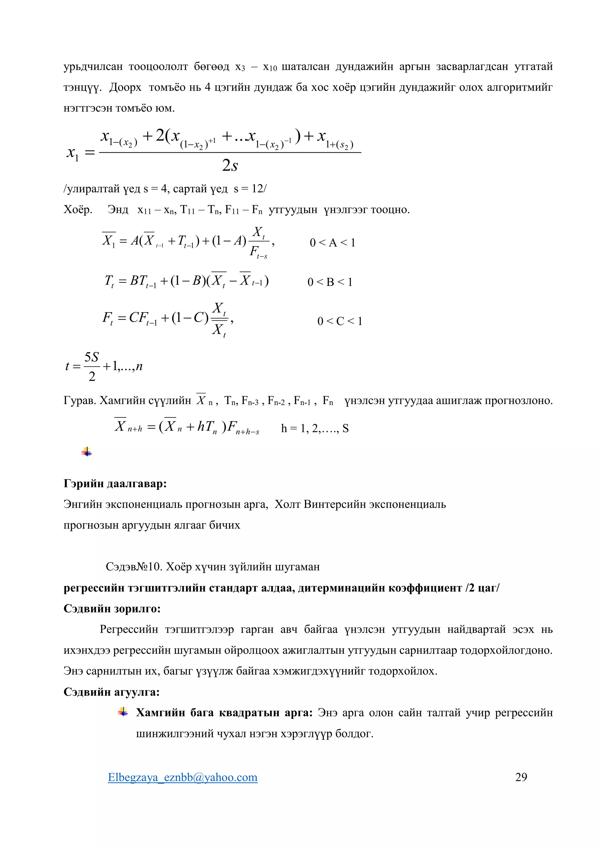 Elbegzaya_eznbb@yahoo.com 29
урьдчилсан тооцоололт бөгөөд х3 – х10 шаталсан дундажийн аргын засварлагдсан утгатай
тэнцүү. Доорх томъёо нь 4 цэгийн дундаж ба хос хоёр цэгийн дундажийг олох алгоритмийг
нэгтгэсэн томъёо юм.
s
x
x
x
x
x
s
x
x
x
2
)
...
(
2 )
(
1
)
(
1
)
1
(
)
(
1
1
2
1
2
1
2
2 


 





/улиралтай үед s = 4, сартай үед s = 12/
Хоёр. Энд х11 – хn, Т11 – Тn, F11 – Fn утгуудын үнэлгээг тооцно.
,
)
1
(
)
( 1
1 1
s
t
t
t
F
X
A
T
X
A
X t

 


  0 < A < 1
)
)(
1
( 1
1 
 


 t
t
t
t X
X
B
BT
T 0 < B < 1
,
)
1
(
1
t
t
t
t
X
X
C
CF
F 

  0 < C < 1
n
S
t ,...,
1
2
5


Гурав. Хамгийн сүүлийн X n , Тn, Fn-3 , Fn-2 , Fn-1 , Fn үнэлсэн утгуудаа ашиглаж прогнозлоно.
s
h
n
n
n
h
n F
hT
X
X 

 
 )
( h = 1, 2,…., S
Гэрийн даалгавар:
Энгийн экспоненциаль прогнозын арга, Холт Винтерсийн экспоненциаль
прогнозын аргуудын ялгааг бичих
Сэдэв№10. Хоёр хүчин зүйлийн шугаман
регрессийн тэгшитгэлийн стандарт алдаа, дитерминацийн коэффициент /2 цаг/
Сэдвийн зорилго:
Регрессийн тэгшитгэлээр гарган авч байгаа үнэлсэн утгуудын найдвартай эсэх нь
ихэнхдээ регрессийн шугамын ойролцоох ажиглалтын утгуудын сарнилтаар тодорхойлогдоно.
Энэ сарнилтын их, багыг үзүүлж байгаа хэмжигдэхүүнийг тодорхойлох.
Сэдвийн агуулга:
Хамгийн бага квадратын арга: Энэ арга олон сайн талтай учир регрессийн
шинжилгээний чухал нэгэн хэрэглүүр болдог.
 