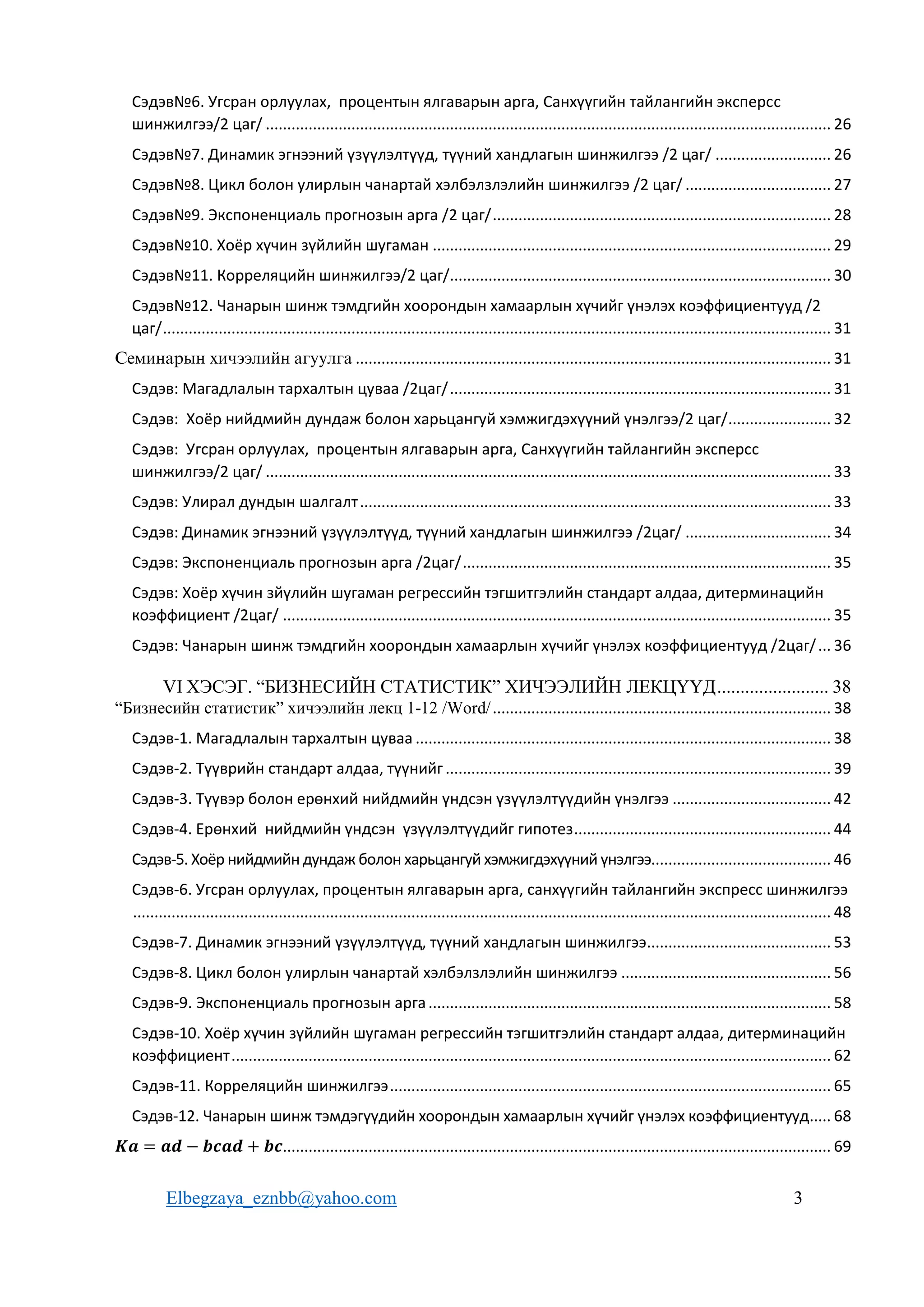 Elbegzaya_eznbb@yahoo.com 3
Сэдэв№6. Угсран орлуулах, процентын ялгаварын арга, Санхүүгийн тайлангийн эксперсс
шинжилгээ/2 цаг/ .................................................................................................................................... 26
Сэдэв№7. Динамик эгнээний үзүүлэлтүүд, түүний хандлагын шинжилгээ /2 цаг/ ........................... 26
Сэдэв№8. Цикл болон улирлын чанартай хэлбэлзлэлийн шинжилгээ /2 цаг/ .................................. 27
Сэдэв№9. Экспоненциаль прогнозын арга /2 цаг/............................................................................... 28
Сэдэв№10. Хоёр хүчин зүйлийн шугаман ............................................................................................. 29
Сэдэв№11. Корреляцийн шинжилгээ/2 цаг/......................................................................................... 30
Сэдэв№12. Чанарын шинж тэмдгийн хоорондын хамаарлын хүчийг үнэлэх коэффициентууд /2
цаг/............................................................................................................................................................ 31
Ñåìèíàðûí хичээлийн àãóóëãà ............................................................................................................... 31
Сэдэв: Магадлалын тархалтын цуваа /2цаг/......................................................................................... 31
Сэдэв: Хоёр нийдмийн дундаж болон харьцангуй хэмжигдэхүүний үнэлгээ/2 цаг/........................ 32
Сэдэв: Угсран орлуулах, процентын ялгаварын арга, Санхүүгийн тайлангийн эксперсс
шинжилгээ/2 цаг/ .................................................................................................................................... 33
Сэдэв: Улирал дундын шалгалт.............................................................................................................. 33
Сэдэв: Динамик эгнээний үзүүлэлтүүд, түүний хандлагын шинжилгээ /2цаг/ .................................. 34
Сэдэв: Экспоненциаль прогнозын арга /2цаг/...................................................................................... 35
Сэдэв: Хоёр хүчин зйүлийн шугаман регрессийн тэгшитгэлийн стандарт алдаа, дитерминацийн
коэффициент /2цаг/ ................................................................................................................................ 35
Сэдэв: Чанарын шинж тэмдгийн хоорондын хамаарлын хүчийг үнэлэх коэффициентууд /2цаг/... 36
VI ХЭСЭГ. “БИЗНЕСИЙН СТАТИСТИК” ХИЧЭЭЛИЙН ЛЕКЦҮҮД........................ 38
“Бизнесийн статистик” хичээлийн лекц 1-12 /Word/............................................................................... 38
Сэдэв-1. Магадлалын тархалтын цуваа ................................................................................................. 38
Сэдэв-2. Түүврийн стандарт алдаа, түүнийг .......................................................................................... 39
Сэдэв-3. Түүвэр болон ерөнхий нийдмийн үндсэн үзүүлэлтүүдийн үнэлгээ ..................................... 42
Сэдэв-4. Ерөнхий нийдмийн үндсэн үзүүлэлтүүдийг гипотез............................................................ 44
Сэдэв-5. Хоёр нийдмийн дундаж болон харьцангуй хэмжигдэхүүний үнэлгээ.......................................... 46
Сэдэв-6. Угсран орлуулах, процентын ялгаварын арга, санхүүгийн тайлангийн экспресс шинжилгээ
................................................................................................................................................................... 48
Сэдэв-7. Динамик эгнээний үзүүлэлтүүд, түүний хандлагын шинжилгээ........................................... 53
Сэдэв-8. Цикл болон улирлын чанартай хэлбэлзлэлийн шинжилгээ ................................................. 56
Сэдэв-9. Экспоненциаль прогнозын арга.............................................................................................. 58
Сэдэв-10. Хоёр хүчин зүйлийн шугаман регрессийн тэгшитгэлийн стандарт алдаа, дитерминацийн
коэффициент............................................................................................................................................ 62
Сэдэв-11. Корреляцийн шинжилгээ....................................................................................................... 65
Сэдэв-12. Чанарын шинж тэмдэгүүдийн хоорондын хамаарлын хүчийг үнэлэх коэффициентууд..... 68
𝑲𝒂 = 𝒂𝒅 − 𝒃𝒄𝒂𝒅 + 𝒃𝒄................................................................................................................................ 69
 