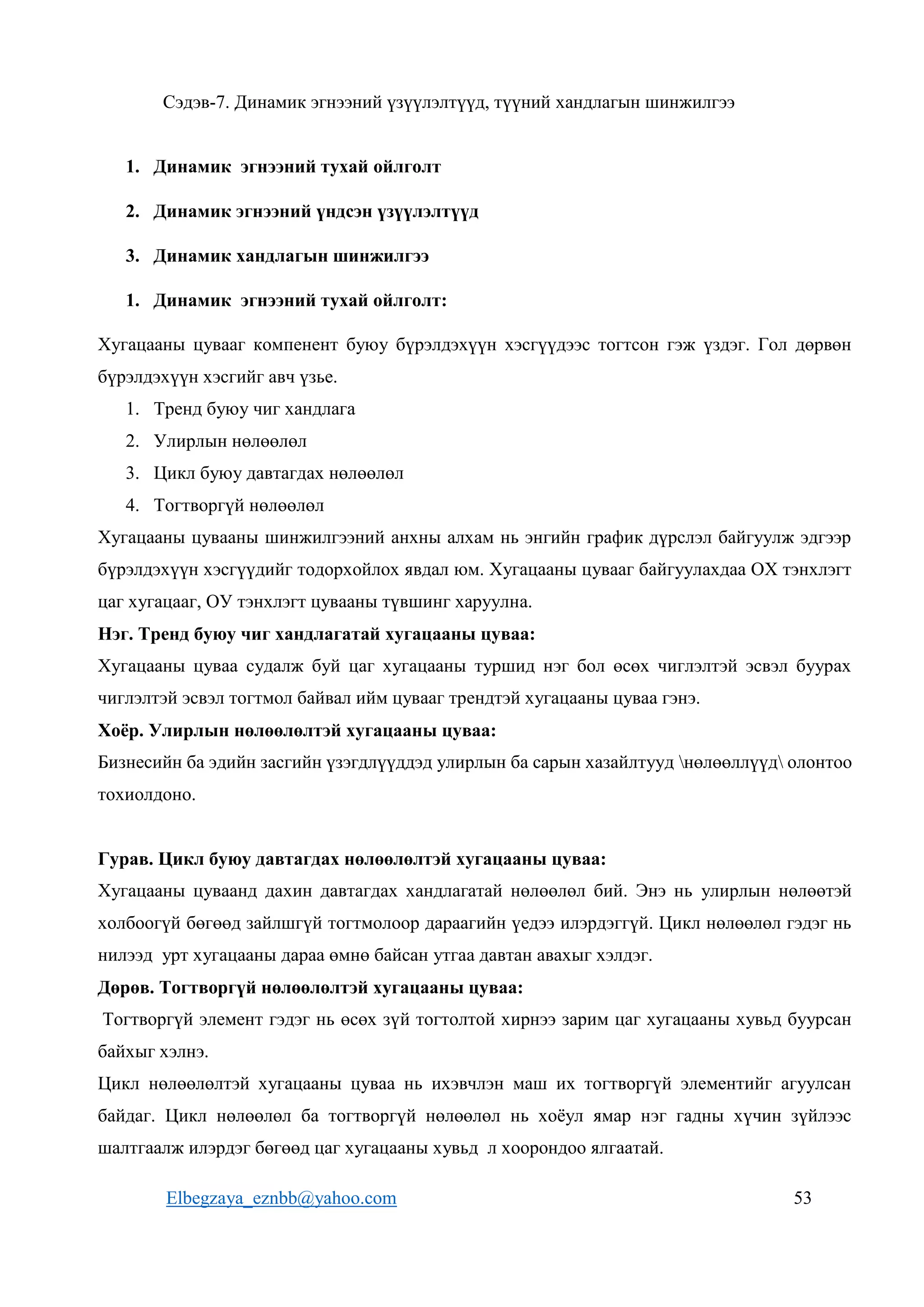 Elbegzaya_eznbb@yahoo.com 53
Сэдэв-7. Динамик эгнээний үзүүлэлтүүд, түүний хандлагын шинжилгээ
1. Динамик эгнээний тухай ойлголт
2. Динамик эгнээний үндсэн үзүүлэлтүүд
3. Динамик хандлагын шинжилгээ
1. Динамик эгнээний тухай ойлголт:
Хугацааны цувааг компенент буюу бүрэлдэхүүн хэсгүүдээс тогтсон гэж үздэг. Гол дөрвөн
бүрэлдэхүүн хэсгийг авч үзье.
1. Тренд буюу чиг хандлага
2. Улирлын нөлөөлөл
3. Цикл буюу давтагдах нөлөөлөл
4. Тогтворгүй нөлөөлөл
Хугацааны цувааны шинжилгээний анхны алхам нь энгийн график дүрслэл байгуулж эдгээр
бүрэлдэхүүн хэсгүүдийг тодорхойлох явдал юм. Хугацааны цувааг байгуулахдаа ОХ тэнхлэгт
цаг хугацааг, ОУ тэнхлэгт цувааны түвшинг харуулна.
Нэг. Тренд буюу чиг хандлагатай хугацааны цуваа:
Хугацааны цуваа судалж буй цаг хугацааны туршид нэг бол өсөх чиглэлтэй эсвэл буурах
чиглэлтэй эсвэл тогтмол байвал ийм цувааг трендтэй хугацааны цуваа гэнэ.
Хоёр. Улирлын нөлөөлөлтэй хугацааны цуваа:
Бизнесийн ба эдийн засгийн үзэгдлүүддэд улирлын ба сарын хазайлтууд нөлөөллүүд олонтоо
тохиолдоно.
Гурав. Цикл буюу давтагдах нөлөөлөлтэй хугацааны цуваа:
Хугацааны цуваанд дахин давтагдах хандлагатай нөлөөлөл бий. Энэ нь улирлын нөлөөтэй
холбоогүй бөгөөд зайлшгүй тогтмолоор дараагийн үедээ илэрдэггүй. Цикл нөлөөлөл гэдэг нь
нилээд урт хугацааны дараа өмнө байсан утгаа давтан авахыг хэлдэг.
Дөрөв. Тогтворгүй нөлөөлөлтэй хугацааны цуваа:
Тогтворгүй элемент гэдэг нь өсөх зүй тогтолтой хирнээ зарим цаг хугацааны хувьд буурсан
байхыг хэлнэ.
Цикл нөлөөлөлтэй хугацааны цуваа нь ихэвчлэн маш их тогтворгүй элементийг агуулсан
байдаг. Цикл нөлөөлөл ба тогтворгүй нөлөөлөл нь хоёул ямар нэг гадны хүчин зүйлээс
шалтгаалж илэрдэг бөгөөд цаг хугацааны хувьд л хоорондоо ялгаатай.
 