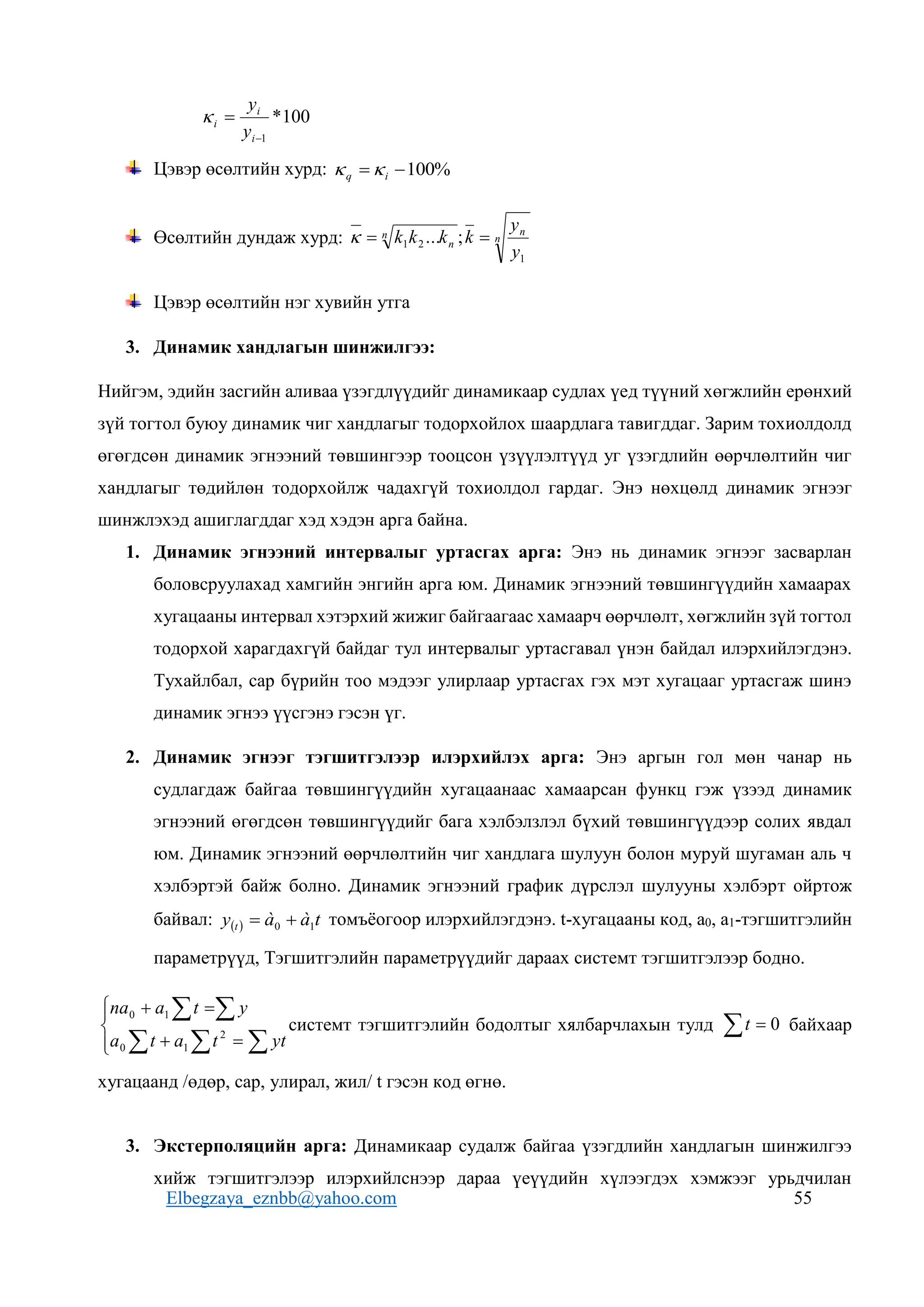 Elbegzaya_eznbb@yahoo.com 55
100
*
1


i
i
i
y
y

Цэвэр өсөлтийн хурд: %
100

 i
q 

Өсөлтийн дундаж хурд: n
n
n
n
y
y
k
k
k
k
1
2
1 ;
... 


Цэвэр өсөлтийн нэг хувийн утга
3. Динамик хандлагын шинжилгээ:
Нийгэм, эдийн засгийн аливаа үзэгдлүүдийг динамикаар судлах үед түүний хөгжлийн ерөнхий
зүй тогтол буюу динамик чиг хандлагыг тодорхойлох шаардлага тавигддаг. Зарим тохиолдолд
өгөгдсөн динамик эгнээний төвшингээр тооцсон үзүүлэлтүүд уг үзэгдлийн өөрчлөлтийн чиг
хандлагыг төдийлөн тодорхойлж чадахгүй тохиолдол гардаг. Энэ нөхцөлд динамик эгнээг
шинжлэхэд ашиглагддаг хэд хэдэн арга байна.
1. Динамик эгнээний интервалыг уртасгах арга: Энэ нь динамик эгнээг засварлан
боловсруулахад хамгийн энгийн арга юм. Динамик эгнээний төвшингүүдийн хамаарах
хугацааны интервал хэтэрхий жижиг байгаагаас хамаарч өөрчлөлт, хөгжлийн зүй тогтол
тодорхой харагдахгүй байдаг тул интервалыг уртасгавал үнэн байдал илэрхийлэгдэнэ.
Тухайлбал, сар бүрийн тоо мэдээг улирлаар уртасгах гэх мэт хугацааг уртасгаж шинэ
динамик эгнээ үүсгэнэ гэсэн үг.
2. Динамик эгнээг тэгшитгэлээр илэрхийлэх арга: Энэ аргын гол мөн чанар нь
судлагдаж байгаа төвшингүүдийн хугацаанаас хамаарсан функц гэж үзээд динамик
эгнээний өгөгдсөн төвшингүүдийг бага хэлбэлзлэл бүхий төвшингүүдээр солих явдал
юм. Динамик эгнээний өөрчлөлтийн чиг хандлага шулуун болон муруй шугаман аль ч
хэлбэртэй байж болно. Динамик эгнээний график дүрслэл шулууны хэлбэрт ойртож
байвал:   t
à
à
y t 1
0 
 томъёогоор илэрхийлэгдэнэ. t-хугацааны код, а0, а1-тэгшитгэлийн
параметрүүд, Тэгшитгэлийн параметрүүдийг дараах системт тэгшитгэлээр бодно.









  


yt
t
a
t
a
y
t
a
na
2
1
0
1
0
системт тэгшитгэлийн бодолтыг хялбарчлахын тулд   0
t байхаар
хугацаанд /өдөр, сар, улирал, жил/ t гэсэн код өгнө.
3. Экстерполяцийн арга: Динамикаар судалж байгаа үзэгдлийн хандлагын шинжилгээ
хийж тэгшитгэлээр илэрхийлснээр дараа үеүүдийн хүлээгдэх хэмжээг урьдчилан
 