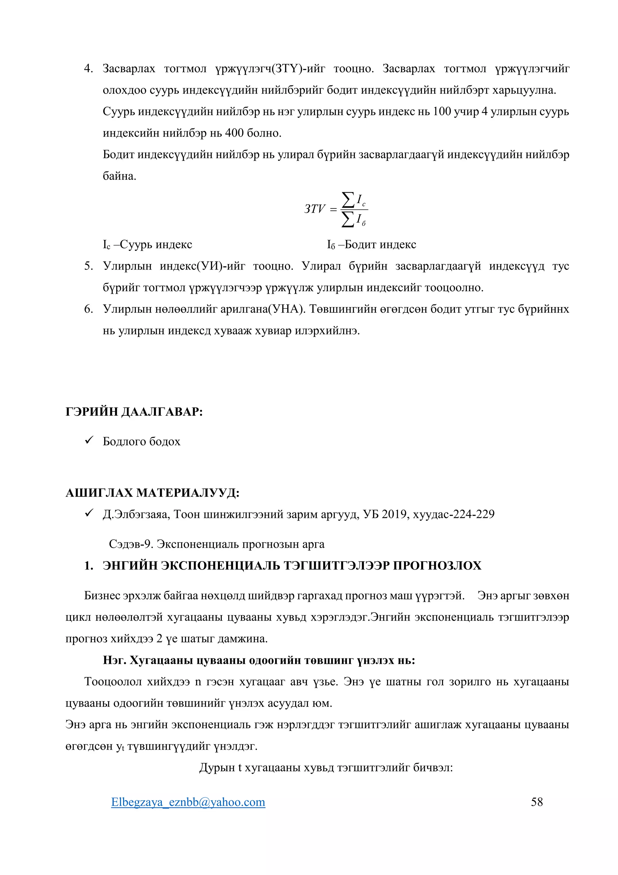 Elbegzaya_eznbb@yahoo.com 58
4. Засварлах тогтмол үржүүлэгч(ЗТҮ)-ийг тооцно. Засварлах тогтмол үржүүлэгчийг
олохдоо суурь индексүүдийн нийлбэрийг бодит индексүүдийн нийлбэрт харьцуулна.
Суурь индексүүдийн нийлбэр нь нэг улирлын суурь индекс нь 100 учир 4 улирлын суурь
индексийн нийлбэр нь 400 болно.
Бодит индексүүдийн нийлбэр нь улирал бүрийн засварлагдаагүй индексүүдийн нийлбэр
байна.



б
c
I
I
ЗТV
Ic –Суурь индекс Iб –Бодит индекс
5. Улирлын индекс(УИ)-ийг тооцно. Улирал бүрийн засварлагдаагүй индексүүд тус
бүрийг тогтмол үржүүлэгчээр үржүүлж улирлын индексийг тооцоолно.
6. Улирлын нөлөөллийг арилгана(УНА). Төвшингийн өгөгдсөн бодит утгыг тус бүрийннх
нь улирлын индексд хувааж хувиар илэрхийлнэ.
ГЭРИЙН ДААЛГАВАР:
 Бодлого бодох
АШИГЛАХ МАТЕРИАЛУУД:
 Д.Элбэгзаяа, Тоон шинжилгээний зарим аргууд, УБ 2019, хуудас-224-229
Сэдэв-9. Экспоненциаль прогнозын арга
1. ЭНГИЙН ЭКСПОНЕНЦИАЛЬ ТЭГШИТГЭЛЭЭР ПРОГНОЗЛОХ
Бизнес эрхэлж байгаа нөхцөлд шийдвэр гаргахад прогноз маш үүрэгтэй. Энэ аргыг зөвхөн
цикл нөлөөлөлтэй хугацааны цувааны хувьд хэрэглэдэг.Энгийн экспоненциаль тэгшитгэлээр
прогноз хийхдээ 2 үе шатыг дамжина.
Нэг. Хугацааны цувааны одоогийн төвшинг үнэлэх нь:
Тооцоолол хийхдээ n гэсэн хугацааг авч үзье. Энэ үе шатны гол зорилго нь хугацааны
цувааны одоогийн төвшинийг үнэлэх асуудал юм.
Энэ арга нь энгийн экспоненциаль гэж нэрлэгддэг тэгшитгэлийг ашиглаж хугацааны цувааны
өгөгдсөн yt түвшингүүдийг үнэлдэг.
Дурын t хугацааны хувьд тэгшитгэлийг бичвэл:
 