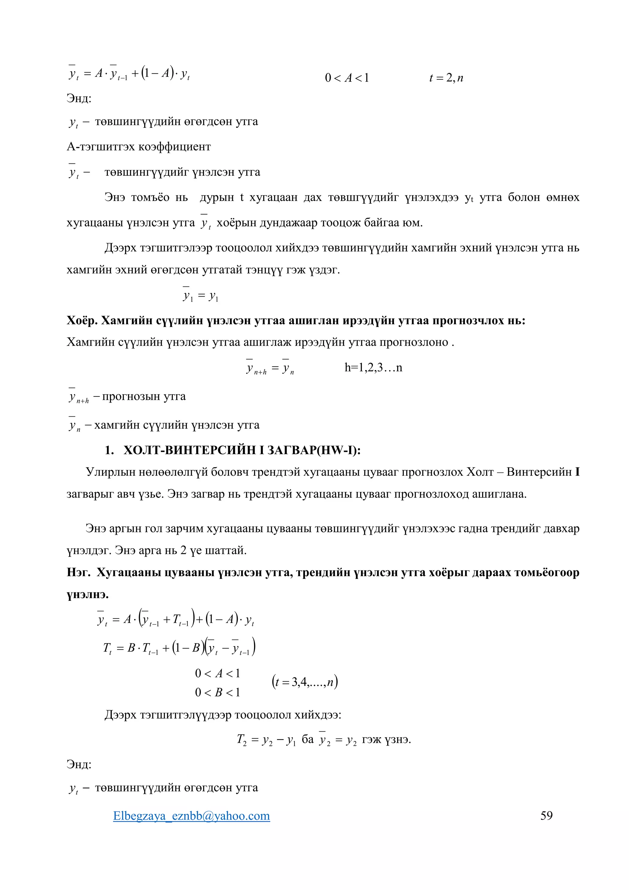 Elbegzaya_eznbb@yahoo.com 59
  t
t
t y
A
y
A
y 



  1
1
Энд:

t
y төвшингүүдийн өгөгдсөн утга
A-тэгшитгэх коэффициент

t
y төвшингүүдийг үнэлсэн утга
Энэ томъёо нь дурын t хугацаан дах төвшгүүдийг үнэлэхдээ yt утга болон өмнөх
хугацааны үнэлсэн утга t
y хоёрын дундажаар тооцож байгаа юм.
Дээрх тэгшитгэлээр тооцоолол хийхдээ төвшингүүдийн хамгийн эхний үнэлсэн утга нь
хамгийн эхний өгөгдсөн утгатай тэнцүү гэж үздэг.
1
1 y
y 
Хоёр. Хамгийн сүүлийн үнэлсэн утгаа ашиглан ирээдүйн утгаа прогнозчлох нь:
Хамгийн сүүлийн үнэлсэн утгаа ашиглаж ирээдүйн утгаа прогнозлоно .
n
h
n y
y 
 h=1,2,3…n

h
n
y прогнозын утга

n
y хамгийн сүүлийн үнэлсэн утга
1. ХОЛТ-ВИНТЕРСИЙН I ЗАГВАР(HW-I):
Улирлын нөлөөлөлгүй боловч трендтэй хугацааны цувааг прогнозлох Холт – Винтерсийн I
загварыг авч үзье. Энэ загвар нь трендтэй хугацааны цувааг прогнозлоход ашиглана.
Энэ аргын гол зарчим хугацааны цувааны төвшингүүдийг үнэлэхээс гадна трендийг давхар
үнэлдэг. Энэ арга нь 2 үе шаттай.
Нэг. Хугацааны цувааны үнэлсэн утга, трендийн үнэлсэн утга хоёрыг дараах томьёогоор
үнэлнэ.
    t
t
t
t y
A
T
y
A
y 




 
 1
1
1
  
1
1 1 
 



 t
t
t
t y
y
B
T
B
T
1
0
1
0




B
A
 
n
t ,....,
4
,
3

Дээрх тэгшитгэлүүдээр тооцоолол хийхдээ:
1
2
2 y
y
T 
 ба 2
2 y
y  гэж үзнэ.
Энд:

t
y төвшингүүдийн өгөгдсөн утга
n
t ,
2

1
0 
 A
 