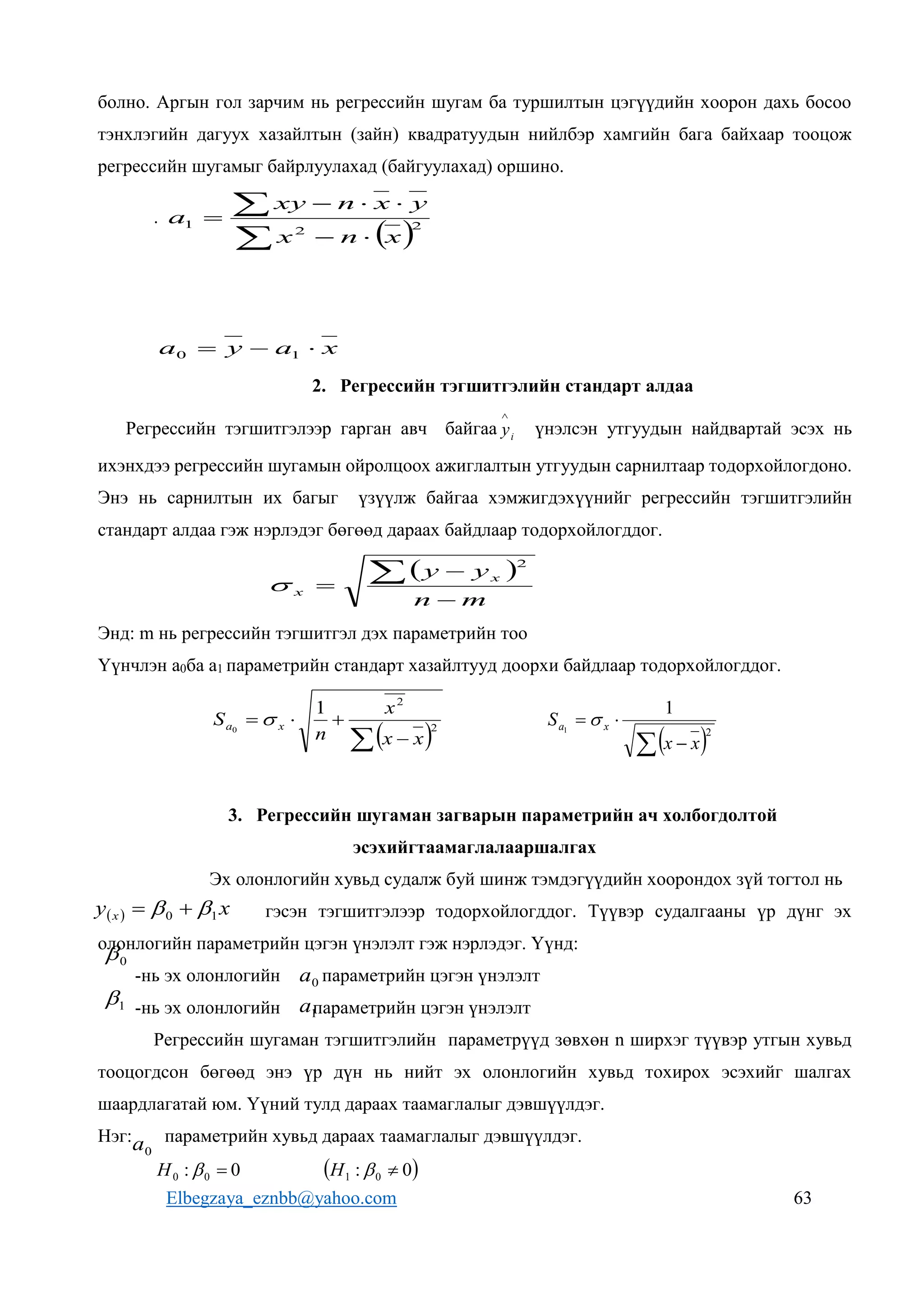 Elbegzaya_eznbb@yahoo.com 63
болно. Аргын гол зарчим нь регрессийн шугам ба туршилтын цэгүүдийн хоорон дахь босоо
тэнхлэгийн дагуух хазайлтын (зайн) квадратуудын нийлбэр хамгийн бага байхаар тооцож
регрессийн шугамыг байрлуулахад (байгуулахад) оршино.
.
 







 2
2
1
x
n
x
y
x
n
xy
a
x
a
y
a 

 1
0
2. Регрессийн тэгшитгэлийн стандарт алдаа
Регрессийн тэгшитгэлээр гарган авч байгаа i
y

үнэлсэн утгуудын найдвартай эсэх нь
ихэнхдээ регрессийн шугамын ойролцоох ажиглалтын утгуудын сарнилтаар тодорхойлогдоно.
Энэ нь сарнилтын их багыг үзүүлж байгаа хэмжигдэхүүнийг регрессийн тэгшитгэлийн
стандарт алдаа гэж нэрлэдэг бөгөөд дараах байдлаар тодорхойлогддог.
 
m
n
y
y x
x




2

Энд: m нь регрессийн тэгшитгэл дэх параметрийн тоо
Үүнчлэн a0ба a1 параметрийн стандарт хазайлтууд доорхи байдлаар тодорхойлогддог.
 
 


 2
2
1
0
x
x
x
n
S x
a 
 
 


2
1
1
x
x
S x
a 
3. Регрессийн шугаман загварын параметрийн ач холбогдолтой
эсэхийгтаамаглалааршалгах
Эх олонлогийн хувьд судалж буй шинж тэмдэгүүдийн хоорондох зүй тогтол нь
гэсэн тэгшитгэлээр тодорхойлогддог. Түүвэр судалгааны үр дүнг эх
олонлогийн параметрийн цэгэн үнэлэлт гэж нэрлэдэг. Үүнд:
-нь эх олонлогийн параметрийн цэгэн үнэлэлт
-нь эх олонлогийн параметрийн цэгэн үнэлэлт
Регрессийн шугаман тэгшитгэлийн параметрүүд зөвхөн n ширхэг түүвэр утгын хувьд
тооцогдсон бөгөөд энэ үр дүн нь нийт эх олонлогийн хувьд тохирох эсэхийг шалгах
шаардлагатай юм. Үүний тулд дараах таамаглалыг дэвшүүлдэг.
Нэг: параметрийн хувьд дараах таамаглалыг дэвшүүлдэг.
0
: 0
0 

H  
0
: 0
1 

H
  x
y x 1
0 
 

0

1

0
a
1
a
0
a
 