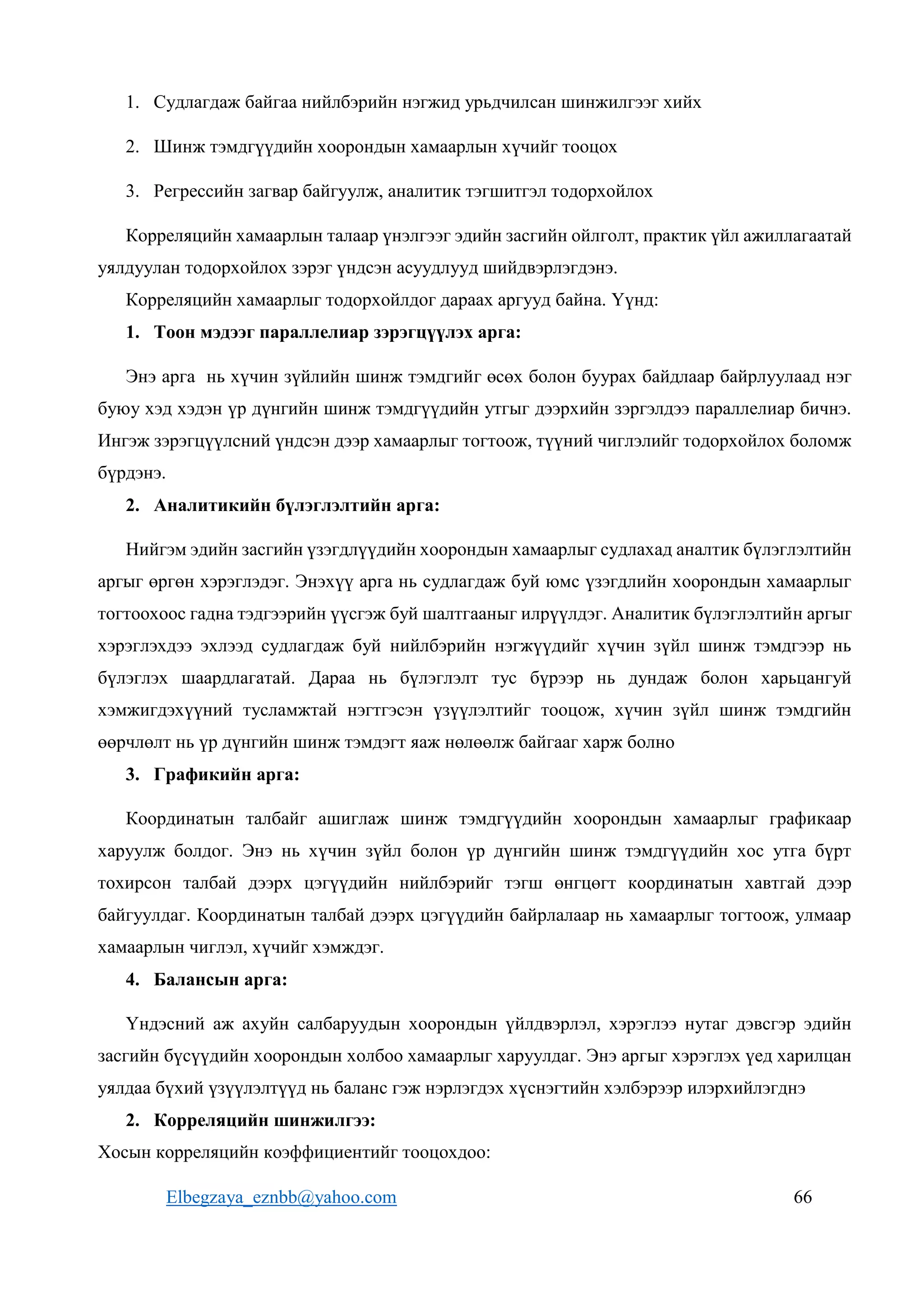 Elbegzaya_eznbb@yahoo.com 66
1. Судлагдаж байгаа нийлбэрийн нэгжид урьдчилсан шинжилгээг хийх
2. Шинж тэмдгүүдийн хоорондын хамаарлын хүчийг тооцох
3. Регрессийн загвар байгуулж, аналитик тэгшитгэл тодорхойлох
Корреляцийн хамаарлын талаар үнэлгээг эдийн засгийн ойлголт, практик үйл ажиллагаатай
уялдуулан тодорхойлох зэрэг үндсэн асуудлууд шийдвэрлэгдэнэ.
Корреляцийн хамаарлыг тодорхойлдог дараах аргууд байна. Үүнд:
1. Тоон мэдээг параллелиар зэрэгцүүлэх арга:
Энэ арга нь хүчин зүйлийн шинж тэмдгийг өсөх болон буурах байдлаар байрлуулаад нэг
буюу хэд хэдэн үр дүнгийн шинж тэмдгүүдийн утгыг дээрхийн зэргэлдээ параллелиар бичнэ.
Ингэж зэрэгцүүлсний үндсэн дээр хамаарлыг тогтоож, түүний чиглэлийг тодорхойлох боломж
бүрдэнэ.
2. Аналитикийн бүлэглэлтийн арга:
Нийгэм эдийн засгийн үзэгдлүүдийн хоорондын хамаарлыг судлахад аналтик бүлэглэлтийн
аргыг өргөн хэрэглэдэг. Энэхүү арга нь судлагдаж буй юмс үзэгдлийн хоорондын хамаарлыг
тогтоохоос гадна тэдгээрийн үүсгэж буй шалтгааныг илрүүлдэг. Аналитик бүлэглэлтийн аргыг
хэрэглэхдээ эхлээд судлагдаж буй нийлбэрийн нэгжүүдийг хүчин зүйл шинж тэмдгээр нь
бүлэглэх шаардлагатай. Дараа нь бүлэглэлт тус бүрээр нь дундаж болон харьцангуй
хэмжигдэхүүний тусламжтай нэгтгэсэн үзүүлэлтийг тооцож, хүчин зүйл шинж тэмдгийн
өөрчлөлт нь үр дүнгийн шинж тэмдэгт яаж нөлөөлж байгааг харж болно
3. Графикийн арга:
Координатын талбайг ашиглаж шинж тэмдгүүдийн хоорондын хамаарлыг графикаар
харуулж болдог. Энэ нь хүчин зүйл болон үр дүнгийн шинж тэмдгүүдийн хос утга бүрт
тохирсон талбай дээрх цэгүүдийн нийлбэрийг тэгш өнгцөгт координатын хавтгай дээр
байгуулдаг. Координатын талбай дээрх цэгүүдийн байрлалаар нь хамаарлыг тогтоож, улмаар
хамаарлын чиглэл, хүчийг хэмждэг.
4. Балансын арга:
Үндэсний аж ахуйн салбаруудын хоорондын үйлдвэрлэл, хэрэглээ нутаг дэвсгэр эдийн
засгийн бүсүүдийн хоорондын холбоо хамаарлыг харуулдаг. Энэ аргыг хэрэглэх үед харилцан
уялдаа бүхий үзүүлэлтүүд нь баланс гэж нэрлэгдэх хүснэгтийн хэлбэрээр илэрхийлэгднэ
2. Корреляцийн шинжилгээ:
Хосын корреляцийн коэффициентийг тооцохдоо:
 