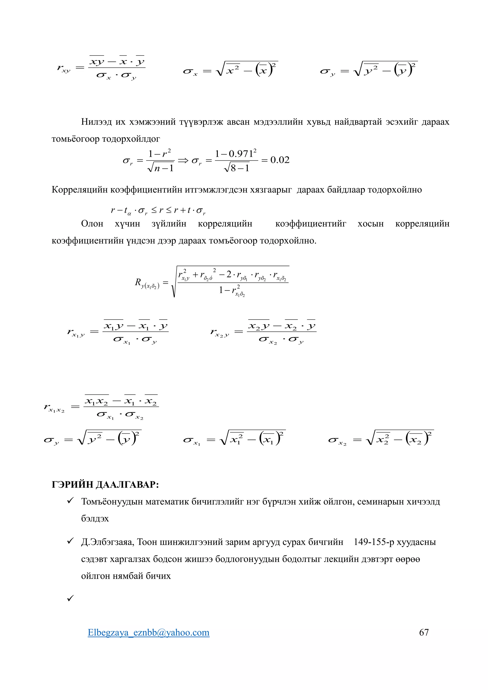 Elbegzaya_eznbb@yahoo.com 67
Нилээд их хэмжээний түүвэрлэж авсан мэдээллийн хувьд найдвартай эсэхийг дараах
томьёогоор тодорхойлдог
Корреляцийн коэффициентийн итгэмжлэгдсэн хязгаарыг дараах байдлаар тодорхойлно
Олон хүчин зүйлийн корреляцийн коэффициентийг хосын корреляцийн
коэффициентийн үндсэн дээр дараах томъёогоор тодорхойлно.
ГЭРИЙН ДААЛГАВАР:
 Томъёонуудын математик бичиглэлийг нэг бүрчлэн хийж ойлгон, семинарын хичээлд
бэлдэх
 Д.Элбэгзаяа, Тоон шинжилгээний зарим аргууд сурах бичгийн 149-155-р хуудасны
сэдэвт харгалзах бодсон жишээ бодлогонуудын бодолтыг лекцийн дэвтэрт өөрөө
ойлгон нямбай бичих

y
x
xy
y
x
xy
r

 


  2
2
x
x
x 

  2
2
y
y
y 


02
.
0
1
8
971
.
0
1
1
1 2
2







 r
r
n
r


r
r t
r
r
t
r 

 





  2
2
2
2
1
2
1
2
1
2
1
2
1
1
2
õ
x
õ
x
yõ
yõ
ó
õ
y
x
õ
x
y
r
r
r
r
r
r
R







y
x
y
x
y
x
y
x
r

 



1
1
1
1
y
x
y
x
y
x
y
x
r

 



2
2
2
2
2
1
2
1
2
1
2
1
x
x
x
x
x
x
x
x
r

 



 2
1
2
1
1
x
x
x 

  2
2
2
2
2
x
x
x 


 2
2
y
y
y 


 