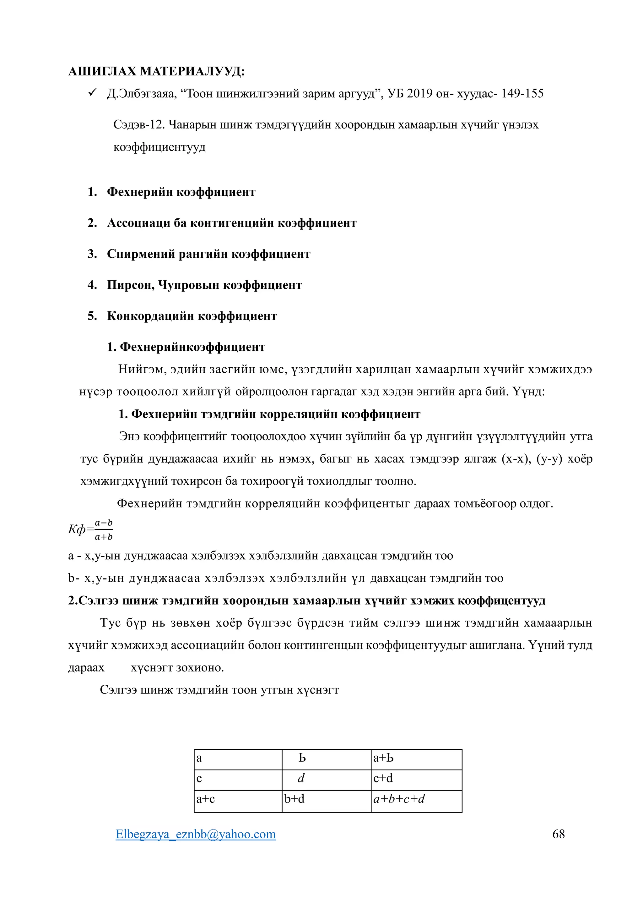 Elbegzaya_eznbb@yahoo.com 68
АШИГЛАХ МАТЕРИАЛУУД:
 Д.Элбэгзаяа, “Тоон шинжилгээний зарим аргууд”, УБ 2019 он- хуудас- 149-155
Сэдэв-12. Чанарын шинж тэмдэгүүдийн хоорондын хамаарлын хүчийг үнэлэх
коэффициентууд
1. Фехнерийн коэффициент
2. Ассоциаци ба контигенцийн коэффициент
3. Спирмений рангийн коэффициент
4. Пирсон, Чупровын коэффициент
5. Конкордацийн коэффициент
1. Фехнерийнкоэффициент
Нийгэм, эдийн засгийн юмс, үзэгдлийн харилцан хамаарлын хүчийг хэмжихдээ
нүсэр тооцоолол хийлгүй ойролцоолон гаргадаг хэд хэдэн энгийн арга бий. Үүнд:
1. Фехнерийн тэмдгийн корреляцийн коэффициент
Энэ коэффицентийг тооцоолохдоо хүчин зүйлийн ба үр дүнгийн үзүүлэлтүүдийн утга
тус бүрийн дундажаасаа ихийг нь нэмэх, багыг нь хасах тэмдгээр ялгаж (х-х), (у-у) хоёр
хэмжигдхүүний тохирсон ба тохироогүй тохиолдлыг тоолно.
Фехнерийн тэмдгийн корреляцийн коэффицентыг дараах томъёогоор олдог.
Кф=
𝑎−𝑏
𝑎+𝑏
a - х,у-ын дунджаасаа хэлбэлзэх хэлбэлзлийн давхацсан тэмдгийн тоо
b- х,у-ын дунджаасаа хэлбэлзэх хэлбэлзлийн үл давхацсан тэмдгийн тоо
2.Сэлгээ шинж тэмдгийн хоорондын хамаарлын хүчийг хэмжих коэффицентууд
Тус бүр нь зөвхөн хоёр бүлгээс бүрдсэн тийм сэлгээ шинж тэмдгийн хамааарлын
хүчийг хэмжихэд ассоциацийн болон контингенцын коэффицентуудыг ашиглана. Үүний тулд
дараах хүснэгт зохионо.
Сэлгээ шинж тэмдгийн тоон утгын хүснэгт
а Ь а+Ь
с d c+d
а+с b+d a+b+c+d
 