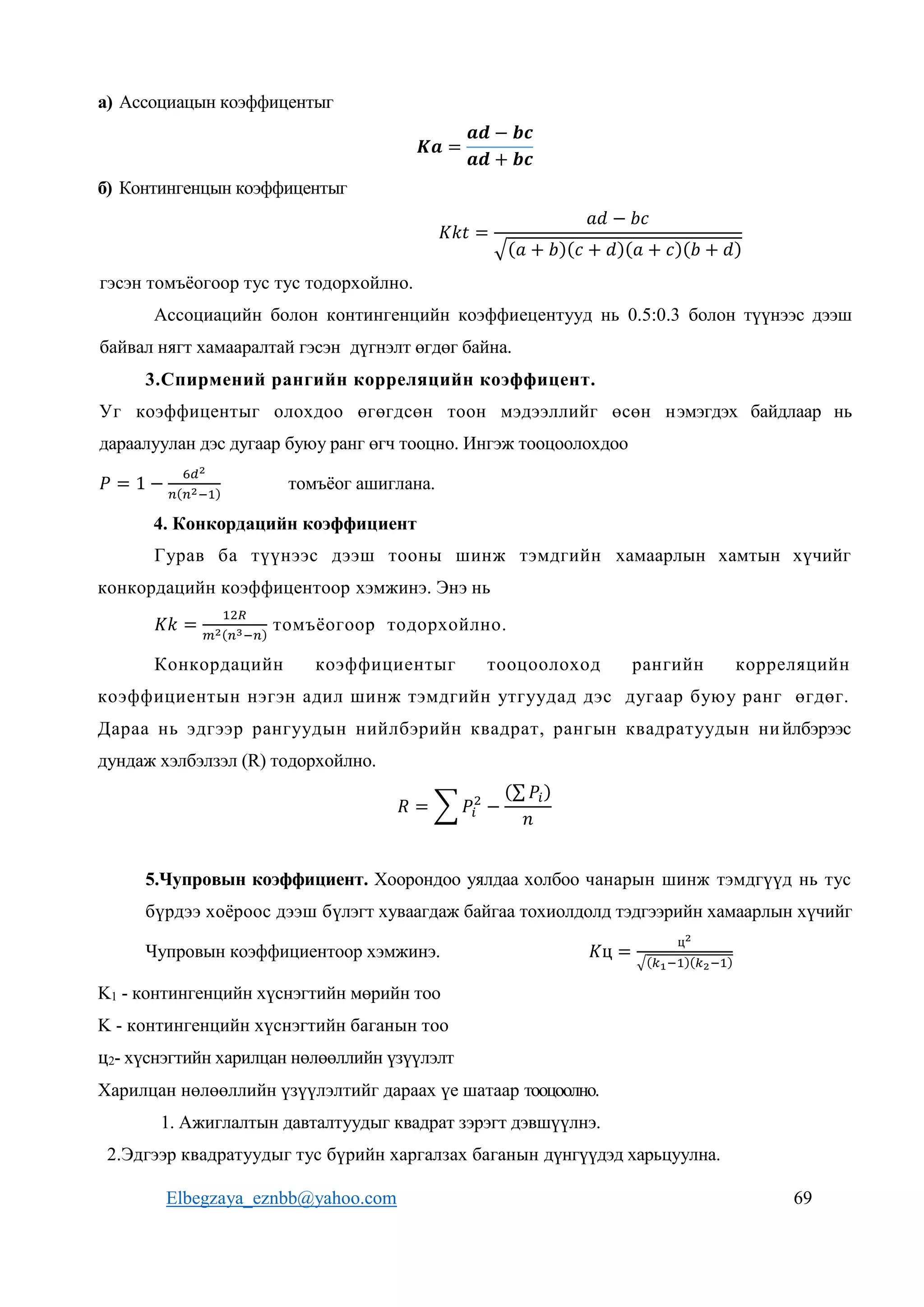 Elbegzaya_eznbb@yahoo.com 69
а) Ассоциацын коэффицентыг
𝑲𝒂 =
𝒂𝒅 − 𝒃𝒄
𝒂𝒅 + 𝒃𝒄
б) Контингенцын коэффицентыг
𝐾𝑘𝑡 =
𝑎𝑑 − 𝑏𝑐
√(𝑎 + 𝑏)(𝑐 + 𝑑)(𝑎 + 𝑐)(𝑏 + 𝑑)
гэсэн томъёогоор тус тус тодорхойлно.
Ассоциацийн болон контингенцийн коэффиецентууд нь 0.5:0.3 болон түүнээс дээш
байвал нягт хамааралтай гэсэн дүгнэлт өгдөг байна.
3.Спирмений рангийн корреляцийн коэффицент.
Уг коэффицентыг олохдоо өгөгдсөн тоон мэдээллийг өсөн нэмэгдэх байдлаар нь
дараалуулан дэс дугаар буюу ранг өгч тооцно. Ингэж тооцоолохдоо
𝑃 = 1 −
6𝑑2
𝑛(𝑛2−1)
томъёог ашиглана.
4. Конкордацийн коэффициент
Гурав ба түүнээс дээш тооны шинж тэмдгийн хамаарлын хамтын хүчийг
конкордацийн коэффицентоор хэмжинэ. Энэ нь
𝐾𝑘 =
12𝑅
𝑚2(𝑛3−𝑛)
томъёогоор тодорхойлно.
Конкордацийн коэффициентыг тооцоолоход рангийн корреляцийн
коэффициентын нэгэн адил шинж тэмдгийн утгуудад дэс дугаар буюу ранг өгдөг.
Дараа нь эдгээр рангуудын нийлбэрийн квадрат, рангын квадратуудын нийлбэрээс
дундаж хэлбэлзэл (R) тодорхойлно.
𝑅 = ∑ 𝑃𝑖
2
−
(∑ 𝑃𝑖)
𝑛
5.Чупровын коэффициент. Хоорондоо уялдаа холбоо чанарын шинж тэмдгүүд нь тус
бүрдээ хоёроос дээш бүлэгт хуваагдаж байгаа тохиолдолд тэдгээрийн хамаарлын хүчийг
Чупровын коэффициентоор хэмжинэ. 𝐾ц =
ц2
√(𝑘1−1)(𝑘2−1)
K1 - контингенцийн хүснэгтийн мөрийн тоо
K - контингенцийн хүснэгтийн баганын тоо
ц2- хүснэгтийн харилцан нөлөөллийн үзүүлэлт
Харилцан нөлөөллийн үзүүлэлтийг дараах үе шатаар тооцоолно.
1. Ажиглалтын давталтуудыг квадрат зэрэгт дэвшүүлнэ.
2.Эдгээр квадратуудыг тус бүрийн харгалзах баганын дүнгүүдэд харьцуулна.
 