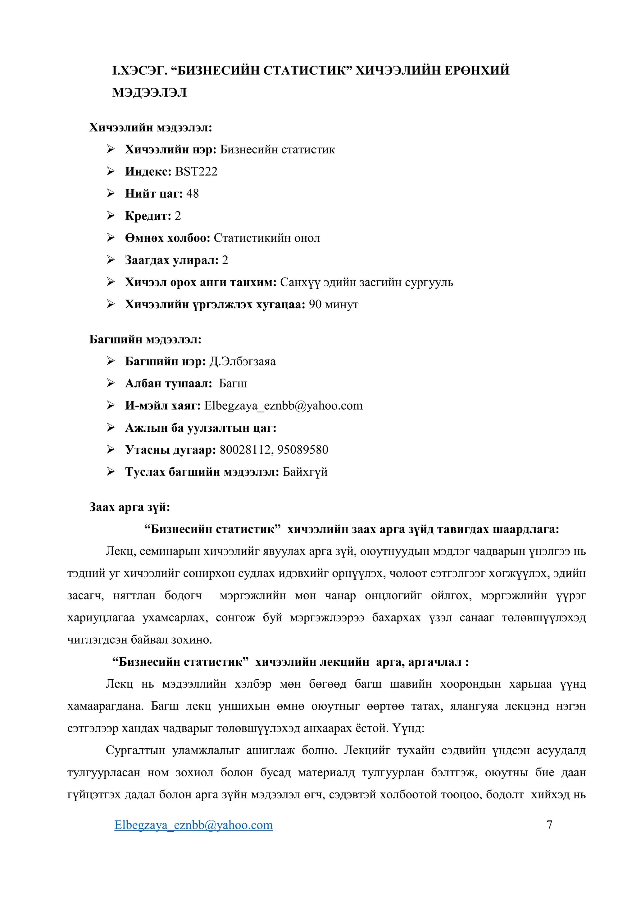 Elbegzaya_eznbb@yahoo.com 7
I.ХЭСЭГ. “БИЗНЕСИЙН СТАТИСТИК” ХИЧЭЭЛИЙН ЕРӨНХИЙ
МЭДЭЭЛЭЛ
Хичээлийн мэдээлэл:
 Хичээлийн нэр: Бизнесийн статистик
 Индекс: BST222
 Нийт цаг: 48
 Кредит: 2
 Өмнөх холбоо: Статистикийн онол
 Заагдах улирал: 2
 Хичээл орох анги танхим: Санхүү эдийн засгийн сургууль
 Хичээлийн үргэлжлэх хугацаа: 90 минут
Багшийн мэдээлэл:
 Багшийн нэр: Д.Элбэгзаяа
 Албан тушаал: Багш
 И-мэйл хаяг: Elbegzaya_eznbb@yahoo.com
 Ажлын ба уулзалтын цаг:
 Утасны дугаар: 80028112, 95089580
 Туслах багшийн мэдээлэл: Байхгүй
Заах арга зүй:
“Бизнесийн статистик” хичээлийн заах арга зүйд тавигдах шаардлага:
Лекц, семинарын хичээлийг явуулах арга зүй, оюутнуудын мэдлэг чадварын үнэлгээ нь
тэдний уг хичээлийг сонирхон судлах идэвхийг өрнүүлэх, чөлөөт сэтгэлгээг хөгжүүлэх, эдийн
засагч, нягтлан бодогч мэргэжлийн мөн чанар онцлогийг ойлгох, мэргэжлийн үүрэг
хариуцлагаа ухамсарлах, сонгож буй мэргэжлээрээ бахархах үзэл санааг төлөвшүүлэхэд
чиглэгдсэн байвал зохино.
“Бизнесийн статистик” хичээлийн лекцийн арга, аргачлал :
Лекц нь мэдээллийн хэлбэр мөн бөгөөд багш шавийн хоорондын харьцаа үүнд
хамаарагдана. Багш лекц уншихын өмнө оюутныг өөртөө татах, ялангуяа лекцэнд нэгэн
сэтгэлээр хандах чадварыг төлөвшүүлэхэд анхаарах ёстой. Үүнд:
Сургалтын уламжлалыг ашиглаж болно. Лекцийг тухайн сэдвийн үндсэн асуудалд
тулгуурласан ном зохиол болон бусад материалд тулгуурлан бэлтгэж, оюутны бие даан
гүйцэтгэх дадал болон арга зүйн мэдээлэл өгч, сэдэвтэй холбоотой тооцоо, бодолт хийхэд нь
 