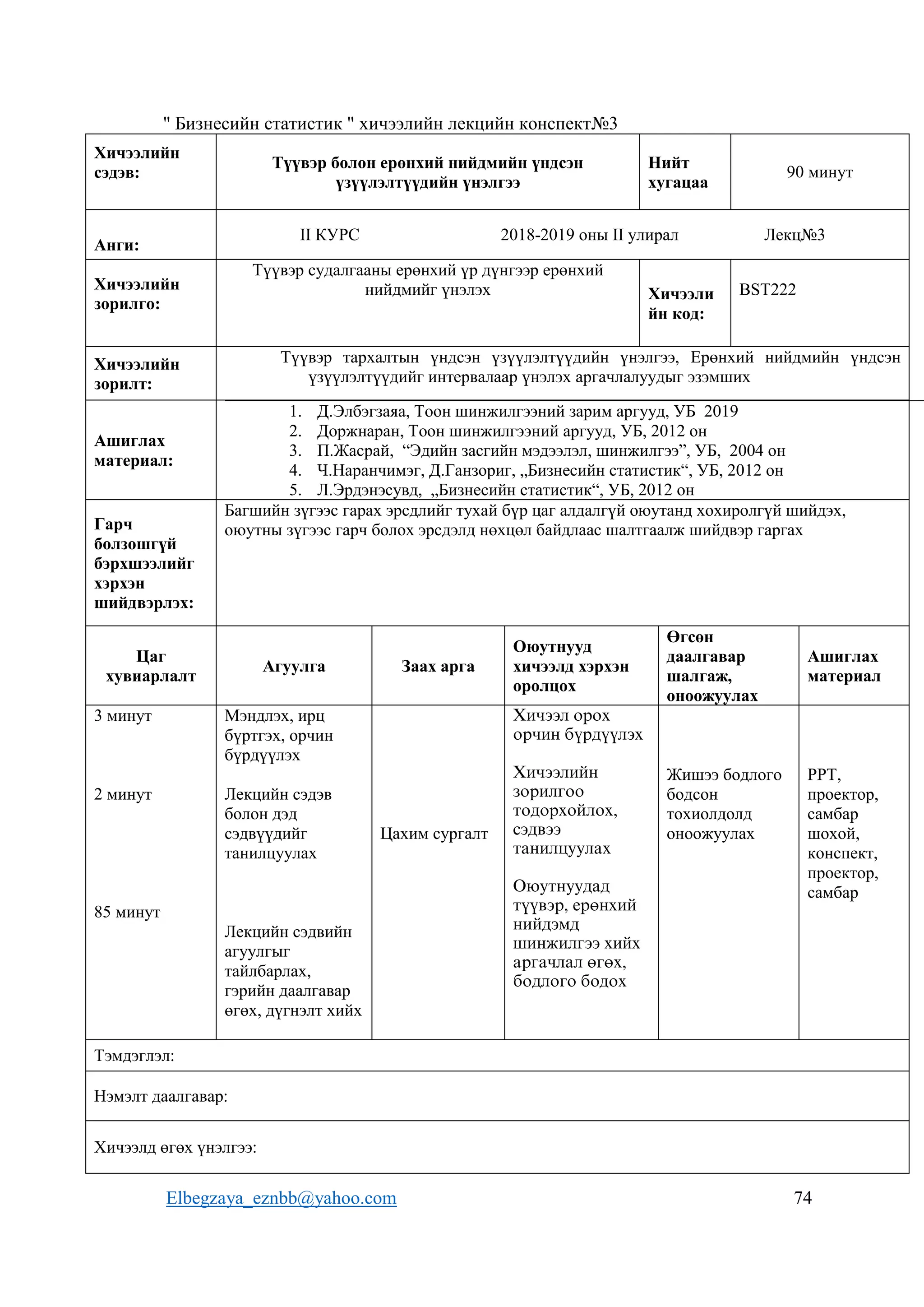 Elbegzaya_eznbb@yahoo.com 74
" Бизнесийн статистик " хичээлийн лекцийн конспект№3
Хичээлийн
сэдэв:
Түүвэр болон ерөнхий нийдмийн үндсэн
үзүүлэлтүүдийн үнэлгээ
Нийт
хугацаа
90 минут
Анги:
II КУРС 2018-2019 оны II улирал Лекц№3
Хичээлийн
зорилго:
Түүвэр судалгааны ерөнхий үр дүнгээр ерөнхий
нийдмийг үнэлэх Хичээли
йн код:
BST222
Хичээлийн
зорилт:
Түүвэр тархалтын үндсэн үзүүлэлтүүдийн үнэлгээ, Ерөнхий нийдмийн үндсэн
үзүүлэлтүүдийг интервалаар үнэлэх аргачлалуудыг эзэмших
Ашиглах
материал:
1. Д.Элбэгзаяа, Тоон шинжилгээний зарим аргууд, УБ 2019
2. Доржнаран, Тоон шинжилгээний аргууд, УБ, 2012 он
3. П.Жасрай, “Эдийн засгийн мэдээлэл, шинжилгээ”, УБ, 2004 он
4. Ч.Наранчимэг, Д.Ганзориг, „Бизнесийн статистик“, УБ, 2012 он
5. Л.Эрдэнэсувд, „Бизнесийн статистик“, УБ, 2012 он
Гарч
болзошгүй
бэрхшээлийг
хэрхэн
шийдвэрлэх:
Багшийн зүгээс гарах эрсдлийг тухай бүр цаг алдалгүй оюутанд хохиролгүй шийдэх,
оюутны зүгээс гарч болох эрсдэлд нөхцөл байдлаас шалтгаалж шийдвэр гаргах
Цаг
хувиарлалт
Агуулга Заах арга
Оюутнууд
хичээлд хэрхэн
оролцох
Өгсөн
даалгавар
шалгаж,
оноожуулах
Ашиглах
материал
3 минут
2 минут
85 минут
Мэндлэх, ирц
бүртгэх, орчин
бүрдүүлэх
Лекцийн сэдэв
болон дэд
сэдвүүдийг
танилцуулах
Лекцийн сэдвийн
агуулгыг
тайлбарлах,
гэрийн даалгавар
өгөх, дүгнэлт хийх
Цахим сургалт
Хичээл орох
орчин бүрдүүлэх
Хичээлийн
зорилгоо
тодорхойлох,
сэдвээ
танилцуулах
Оюутнуудад
түүвэр, ерөнхий
нийдэмд
шинжилгээ хийх
аргачлал өгөх,
бодлого бодох
Жишээ бодлого
бодсон
тохиолдолд
оноожуулах
РРТ,
проектор,
самбар
шохой,
конспект,
проектор,
самбар
Тэмдэглэл:
Нэмэлт даалгавар:
Хичээлд өгөх үнэлгээ:
 