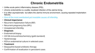 Chronic Endometritis
• Unlike acute pelvic inflammatory disease (PID),
• chronic endometritis is a subtle, localized infection of the uterine lining.
• It is often asymptomatic but alters the uterine immune environment, causing repeated implantation
failures.
• One of the most overlooked yet treatable causes of infertility.
• Clinical importance
• Recurrent implantation failure (RIF)
• Recurrent pregnancy loss (RPL)
• Unexplained infertility
• Diagnosis
• Endometrial biopsy
• CD138 immunohistochemistry (gold standard)
• Hysteroscopy
• PCR or endometrial culture in selected cases
• Treatment
• Doxycycline-based antibiotic therapy
• Confirmation of eradication in persistent cases
 