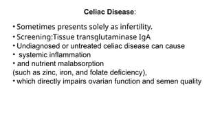 Celiac Disease:
• Sometimes presents solely as infertility.
• Screening:Tissue transglutaminase IgA
• Undiagnosed or untreated celiac disease can cause
• systemic inflammation
• and nutrient malabsorption
(such as zinc, iron, and folate deficiency),
• which directly impairs ovarian function and semen quality
 