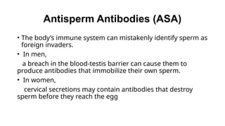 Antisperm Antibodies (ASA)
• The body’s immune system can mistakenly identify sperm as
foreign invaders.
• In men,
a breach in the blood-testis barrier can cause them to
produce antibodies that immobilize their own sperm.
• In women,
cervical secretions may contain antibodies that destroy
sperm before they reach the egg
 