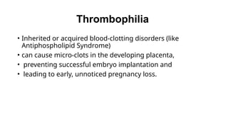 Thrombophilia
• Inherited or acquired blood-clotting disorders (like
Antiphospholipid Syndrome)
• can cause micro-clots in the developing placenta,
• preventing successful embryo implantation and
• leading to early, unnoticed pregnancy loss.
 