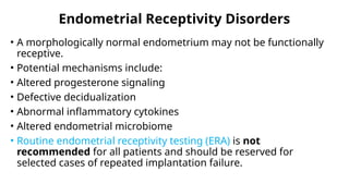 Endometrial Receptivity Disorders
• A morphologically normal endometrium may not be functionally
receptive.
• Potential mechanisms include:
• Altered progesterone signaling
• Defective decidualization
• Abnormal inflammatory cytokines
• Altered endometrial microbiome
• Routine endometrial receptivity testing (ERA) is not
recommended for all patients and should be reserved for
selected cases of repeated implantation failure.
 
