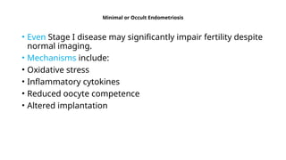 Minimal or Occult Endometriosis
• Even Stage I disease may significantly impair fertility despite
normal imaging.
• Mechanisms include:
• Oxidative stress
• Inflammatory cytokines
• Reduced oocyte competence
• Altered implantation
 