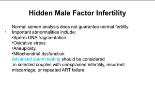 Hidden Male Factor Infertility
Normal semen analysis does not guarantee normal fertility.
Important abnormalities include:
•Sperm DNA fragmentation
•Oxidative stress
•Aneuploidy
•Mitochondrial dysfunction
Advanced sperm testing should be considered
in selected couples with unexplained infertility, recurrent
miscarriage, or repeated ART failure.
7
 
