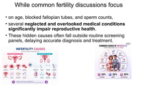 While common fertility discussions focus
• on age, blocked fallopian tubes, and sperm counts,
• several neglected and overlooked medical conditions
significantly impair reproductive health.
• These hidden causes often fall outside routine screening
panels, delaying accurate diagnosis and treatment.
 