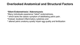 Overlooked Anatomical and Structural Factors
•Silent Endometriosis / Adenomyosis:
•Many individuals experience "silent" endometriosis,
• which lacks the classic symptom of debilitating pelvic pain.
•Instead, localized inflammatory cytokines and
• altered pelvic anatomy quietly impair egg quality and fertilization
 