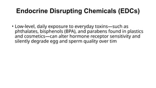 Endocrine Disrupting Chemicals (EDCs)
• Low-level, daily exposure to everyday toxins—such as
phthalates, bisphenols (BPA), and parabens found in plastics
and cosmetics—can alter hormone receptor sensitivity and
silently degrade egg and sperm quality over tim
 