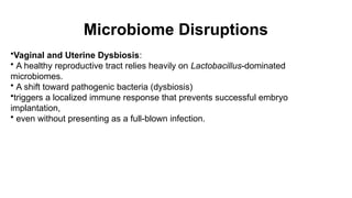 Microbiome Disruptions
•Vaginal and Uterine Dysbiosis:
• A healthy reproductive tract relies heavily on Lactobacillus-dominated
microbiomes.
• A shift toward pathogenic bacteria (dysbiosis)
•triggers a localized immune response that prevents successful embryo
implantation,
• even without presenting as a full-blown infection.
 