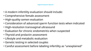 Suggested Diagnostic Approach
• A modern infertility evaluation should include:
• Comprehensive female assessment
• High-quality semen evaluation
• Consideration of advanced sperm function tests when indicated
• High-resolution transvaginal ultrasound
• Evaluation for chronic endometritis when suspected
• Thyroid and prolactin assessment
• Lifestyle and metabolic evaluation
• Genetic testing in selected couples
• Careful assessment before labeling infertility as "unexplained"
 