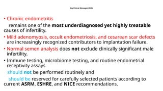 Key Clinical Messages (2026)
• Chronic endometritis
remains one of the most underdiagnosed yet highly treatable
causes of infertility.
• Mild adenomyosis, occult endometriosis, and cesarean scar defects
are increasingly recognized contributors to implantation failure.
• Normal semen analysis does not exclude clinically significant male
infertility.
• Immune testing, microbiome testing, and routine endometrial
receptivity assays
should not be performed routinely and
should be reserved for carefully selected patients according to
current ASRM, ESHRE, and NICE recommendations.
 