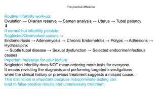 The practical difference
Routine infertility work-up:
Ovulation → Ovarian reserve → Semen analysis → Uterus → Tubal patency
⬇️
If normal but infertility persists:
Neglected/Overlooked causes →
Endometriosis → Adenomyosis → Chronic Endometritis → Polyps → Adhesions →
Hydrosalpinx
→ Subtle tubal disease → Sexual dysfunction → Selected endocrine/infectious
causes
Important message for your lecture
Neglected infertility does NOT mean ordering more tests for everyone.
It means revisiting the diagnosis and performing targeted investigations
when the clinical history or previous treatment suggests a missed cause.
This distinction is important because indiscriminate testing can
lead to false-positive results and unnecessary treatment.
 