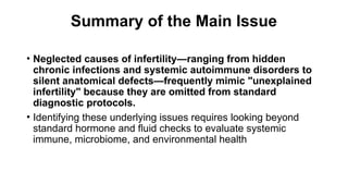 Summary of the Main Issue
• Neglected causes of infertility—ranging from hidden
chronic infections and systemic autoimmune disorders to
silent anatomical defects—frequently mimic "unexplained
infertility" because they are omitted from standard
diagnostic protocols.
• Identifying these underlying issues requires looking beyond
standard hormone and fluid checks to evaluate systemic
immune, microbiome, and environmental health
 