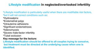 Lifestyle modification In neglected/overlooked infertility
•Lifestyle modification is particularly useful when there are modifiable risk factors,
•but it will not correct conditions such as:
•Hydrosalpinx
•Endometrial polyp
•Intrauterine adhesions
•Significant endometriosis
•Adenomyosis
•Severe male-factor infertility
•Tubal occlusion
Key message for the lecture:
Lifestyle modification should be offered to all couples trying to conceive,
but treatment must be directed at the underlying cause when one is
identified.
 
