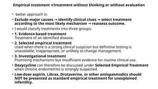 Empirical treatment ≠ treatment without thinking or without evaluation
• better approach is:
• Exclude major causes identify clinical clues select treatment
→ →
according to the most likely mechanism reassess outcome.
→
• I would classify treatments into three groups:
• 1. Evidence-based treatment
Treatment of an identified disease.
• 2. Selected empirical treatment
Used when there is a strong clinical suspicion but definitive testing is
unavailable, inappropriate, or unlikely to change management.
• 3. Investigational treatment
Promising mechanisms but insufficient evidence for routine clinical use.
• Doxycycline can therefore be discussed under Selected Empirical Treatment
when chronic endometritis is strongly suspected.
• Low-dose aspirin, Librax, Drotaverine, or other antispasmodics should
NOT be presented as standard empirical treatment for unexplained
infertility.
 